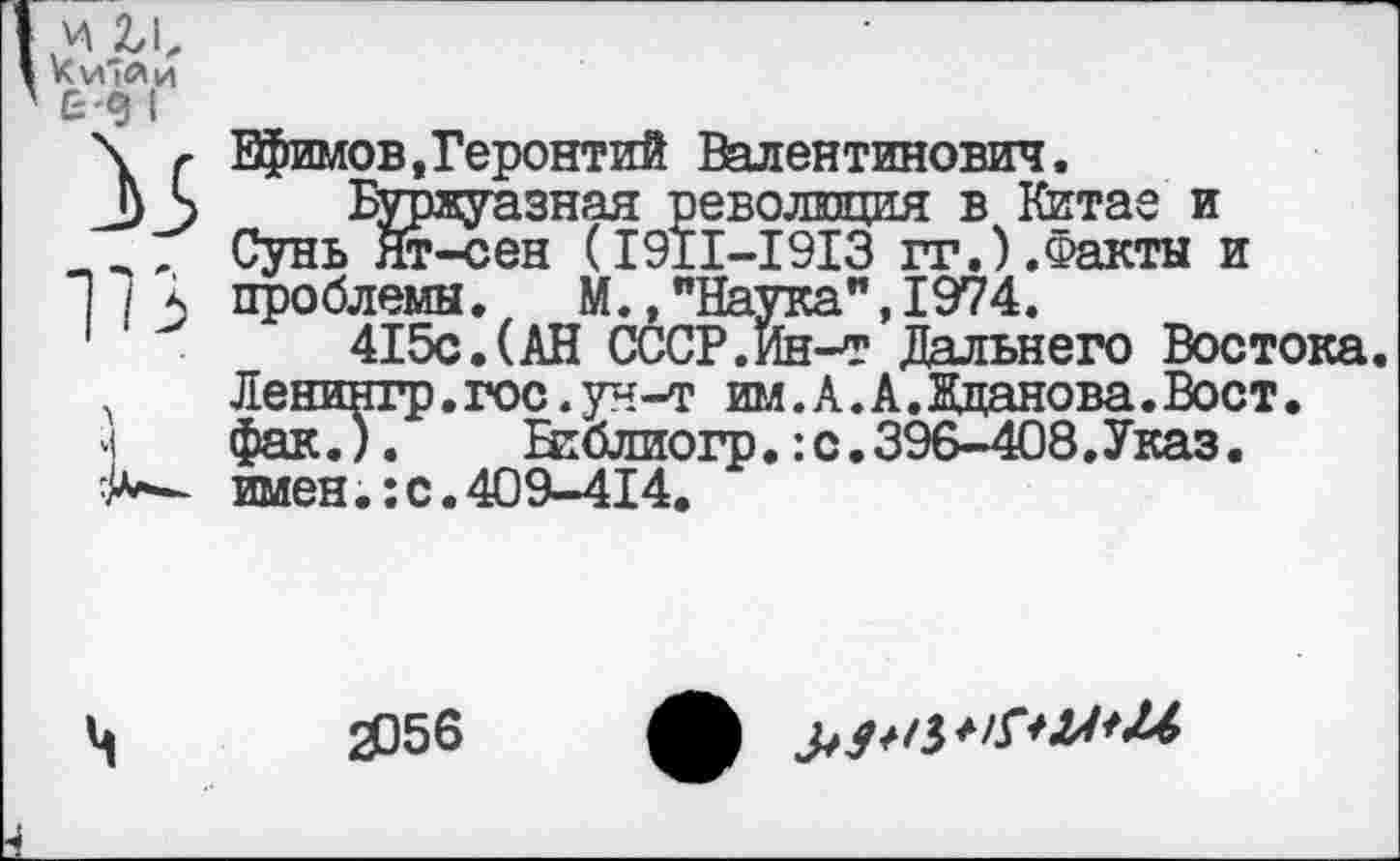 ﻿и и, Ки'Ли £-9 I
1В к
Ефимов,Геронтий Валентинович.
Буржуазная революция в Китае и Сунь Ят-сен (1911-1913 гг.).Факты и проблемы. М., "Наука", 1974.
415с.(АН СССР.Йн-т Дальнего Востока. Ленингр.гос.ун-т им.А.А.Жданова.Вост, фак.).	Нтблиогр.: с. 396-408. Указ,
имен.: с. 409-414.
ч
2056